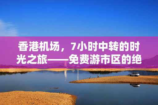 香港机场，7小时中转的时光之旅——免费游市区的绝佳机会