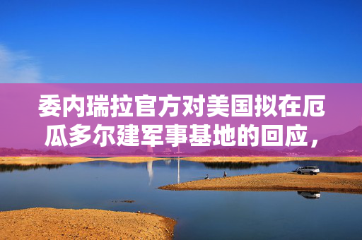 委内瑞拉官方对美国拟在厄瓜多尔建军事基地的回应，区域安全与合作的新考量