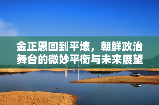 金正恩回到平壤，朝鲜政治舞台的微妙平衡与未来展望