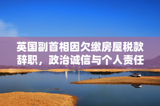 英国副首相因欠缴房屋税款辞职，政治诚信与个人责任的深刻反思