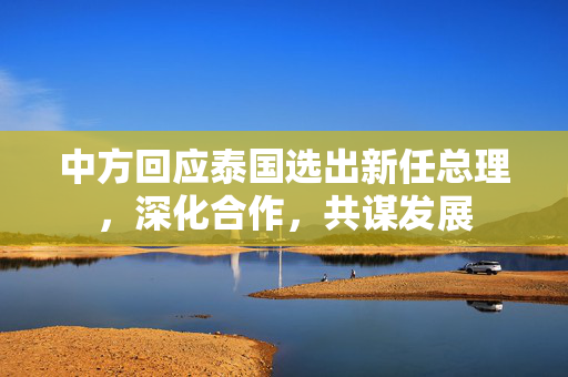 中方回应泰国选出新任总理，深化合作，共谋发展
