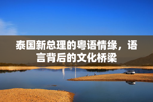 泰国新总理的粤语情缘，语言背后的文化桥梁