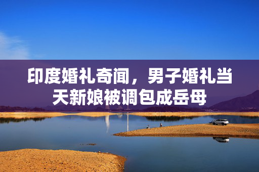印度婚礼奇闻，男子婚礼当天新娘被调包成岳母