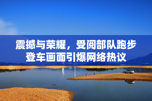 震撼与荣耀，受阅部队跑步登车画面引爆网络热议