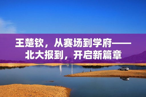 王楚钦，从赛场到学府——北大报到，开启新篇章