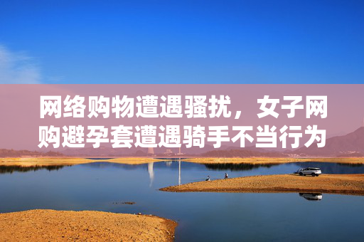 网络购物遭遇骚扰，女子网购避孕套遭遇骑手不当行为的处理与反思