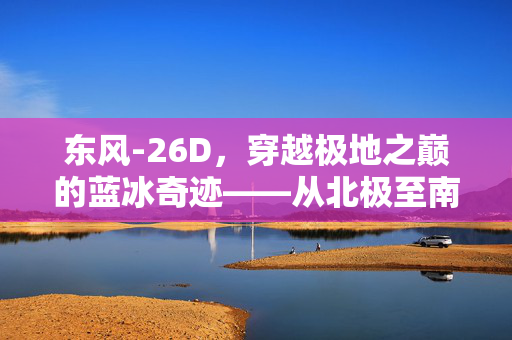 东风-26D，穿越极地之巅的蓝冰奇迹——从北极至南极的极速之旅