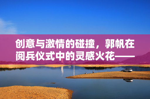 创意与激情的碰撞，郭帆在阅兵仪式中的灵感火花——边看阅兵边改剧本的幕后故事