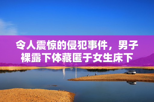 令人震惊的侵犯事件，男子裸露下体藏匿于女生床下