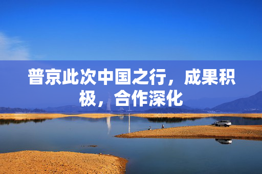 普京此次中国之行，成果积极，合作深化