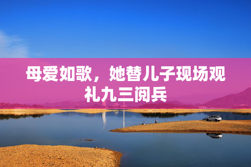 母爱如歌，她替儿子现场观礼九三阅兵