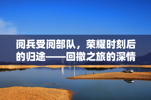 阅兵受阅部队，荣耀时刻后的归途——回撤之旅的深情回望
