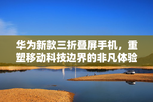 华为新款三折叠屏手机，重塑移动科技边界的非凡体验