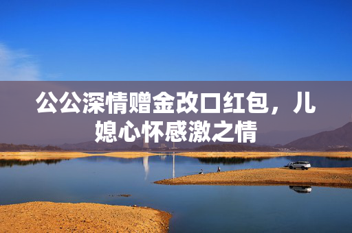 公公深情赠金改口红包，儿媳心怀感激之情