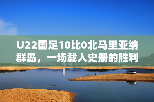 U22国足10比0北马里亚纳群岛，一场载入史册的胜利