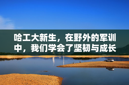 哈工大新生，在野外的军训中，我们学会了坚韧与成长