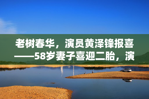 老树春华，演员黄泽锋报喜——58岁妻子喜迎二胎，演绎人生新篇章