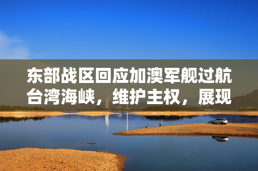 东部战区回应加澳军舰过航台湾海峡，维护主权，展现坚定决心