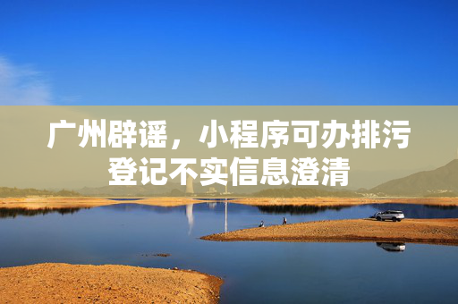 广州辟谣，小程序可办排污登记不实信息澄清
