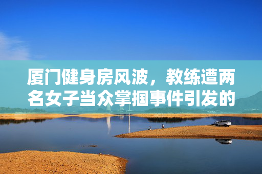 厦门健身房风波，教练遭两名女子当众掌掴事件引发的深思