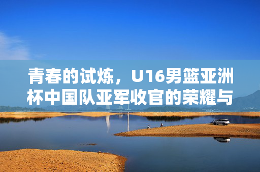 青春的试炼，U16男篮亚洲杯中国队亚军收官的荣耀与反思