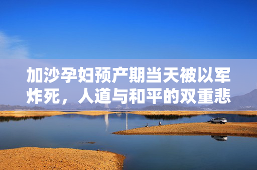 加沙孕妇预产期当天被以军炸死，人道与和平的双重悲剧