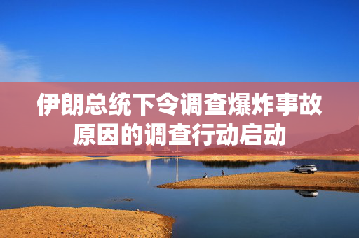 伊朗总统下令调查爆炸事故原因的调查行动启动