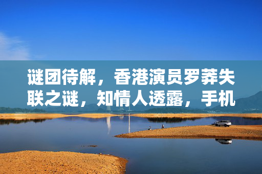 谜团待解，香港演员罗莽失联之谜，知情人透露，手机坏了，真相何在？