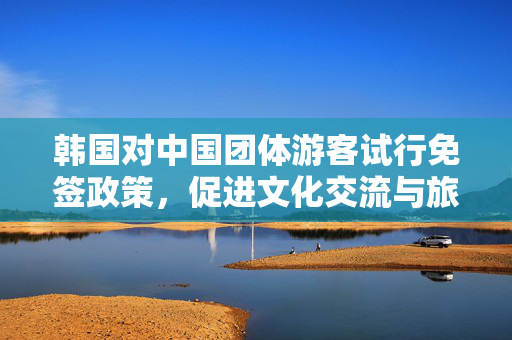 韩国对中国团体游客试行免签政策，促进文化交流与旅游发展的新篇章