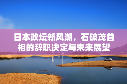 日本政坛新风潮，石破茂首相的辞职决定与未来展望