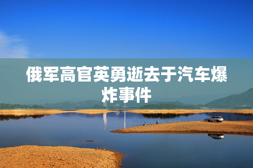 俄军高官英勇逝去于汽车爆炸事件