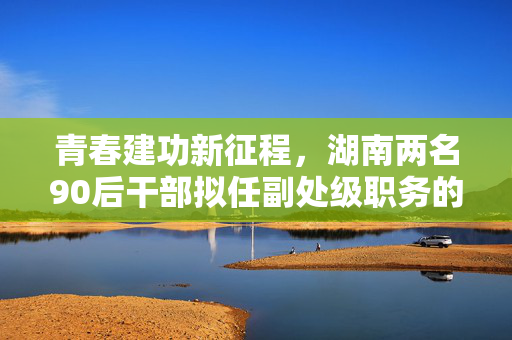 青春建功新征程，湖南两名90后干部拟任副处级职务的启示与展望