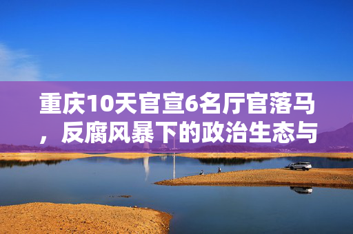 重庆10天官宣6名厅官落马，反腐风暴下的政治生态与民众期待