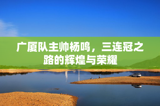 广厦队主帅杨鸣，三连冠之路的辉煌与荣耀
