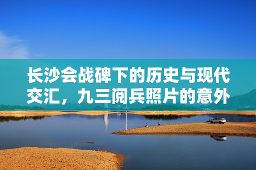 长沙会战碑下的历史与现代交汇，九三阅兵照片的意外致敬