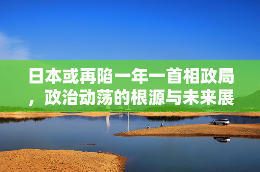 日本或再陷一年一首相政局，政治动荡的根源与未来展望