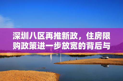 深圳八区再推新政，住房限购政策进一步放宽的背后与影响