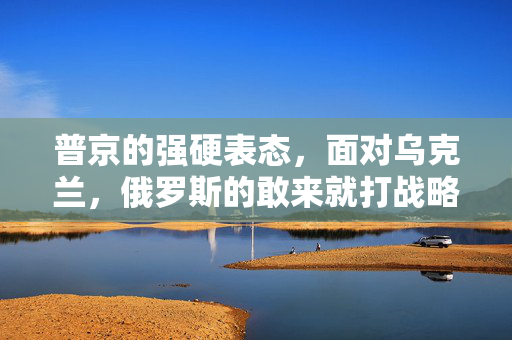 普京的强硬表态，面对乌克兰，俄罗斯的敢来就打战略