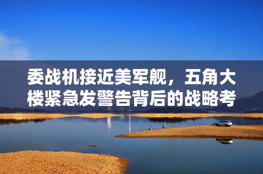 委战机接近美军舰，五角大楼紧急发警告背后的战略考量与地缘政治博弈