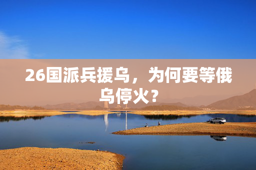 26国派兵援乌，为何要等俄乌停火？