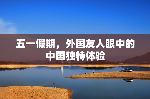 五一假期，外国友人眼中的中国独特体验
