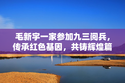 毛新宇一家参加九三阅兵，传承红色基因，共铸辉煌篇章
