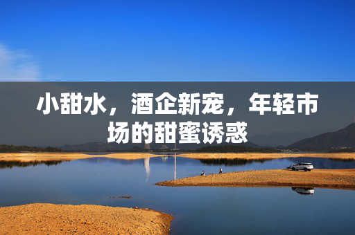 小甜水，酒企新宠，年轻市场的甜蜜诱惑