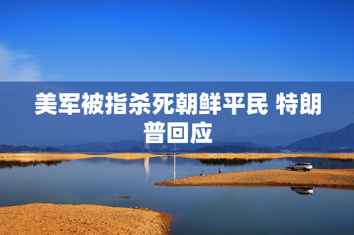 美军被指杀死朝鲜平民 特朗普回应