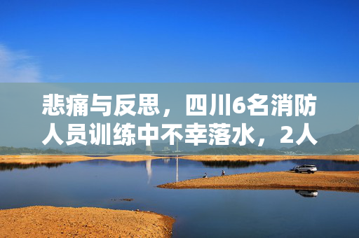 悲痛与反思，四川6名消防人员训练中不幸落水，2人失踪事件深度剖析