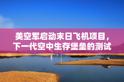 美空军启动末日飞机项目，下一代空中生存堡垒的测试与展望