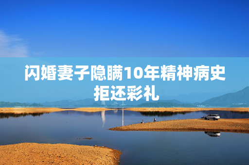 闪婚妻子隐瞒10年精神病史 拒还彩礼