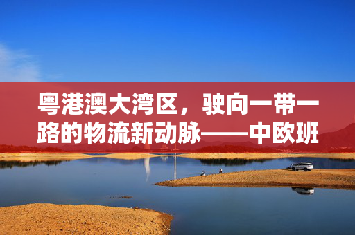 粤港澳大湾区，驶向一带一路的物流新动脉——中欧班列的启航
