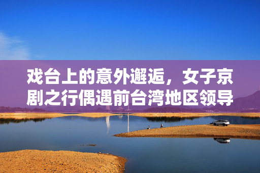 戏台上的意外邂逅，女子京剧之行偶遇前台湾地区领导人洪秀柱