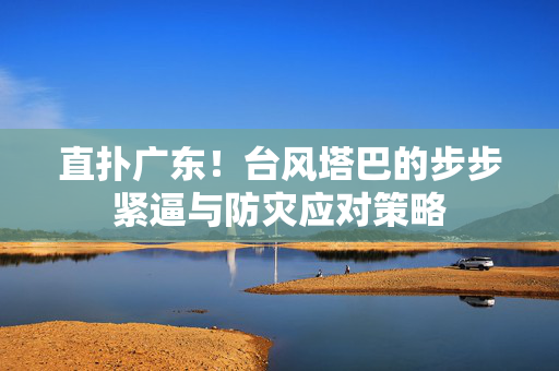 直扑广东！台风塔巴的步步紧逼与防灾应对策略